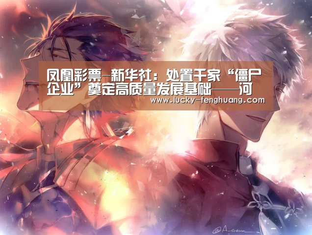凤凰彩票-新华社:处置千家“僵尸企业”奠定高质量发展基础——河南全面纵深推进国企改革(图2) 凤凰彩票